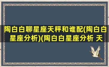 陶白白聊星座天秤和谁配(陶白白星座分析)(陶白白星座分析 天秤座)